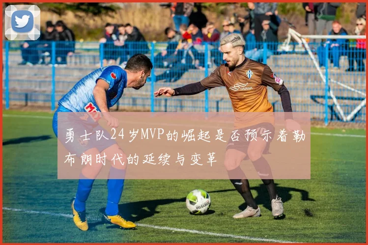 勇士队24岁MVP的崛起是否预示着勒布朗时代的延续与变革